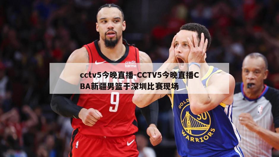 cctv5今晚直播-CCTV5今晚直播CBA新疆男篮于深圳比赛现场