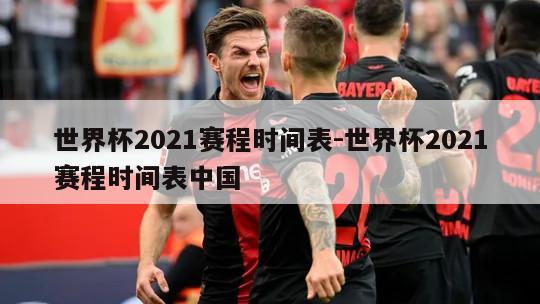 世界杯2021赛程时间表-世界杯2021赛程时间表中国