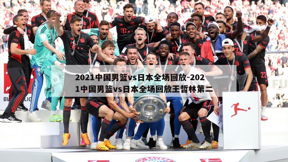 2021中国男篮vs日本全场回放-2021中国男篮vs日本全场回放王哲林第二