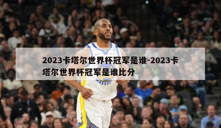 2023卡塔尔世界杯冠军是谁-2023卡塔尔世界杯冠军是谁比分