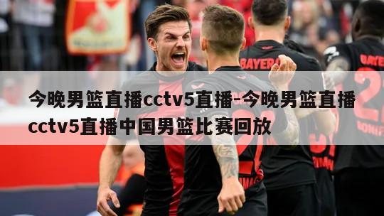 今晚男篮直播cctv5直播-今晚男篮直播cctv5直播中国男篮比赛回放