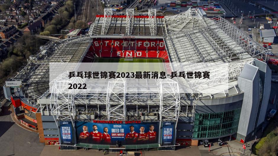 乒乓球世锦赛2023最新消息-乒乓世锦赛2022