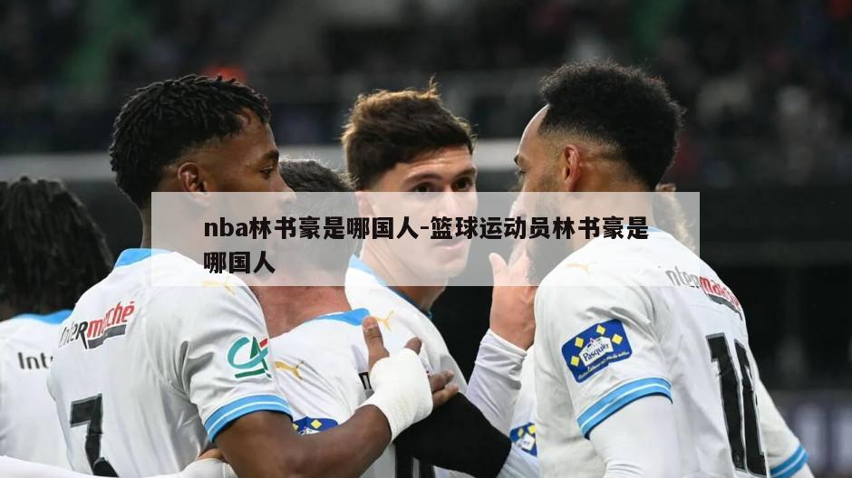 nba林书豪是哪国人-篮球运动员林书豪是哪国人