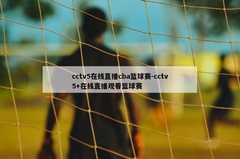 cctv5在线直播cba篮球赛-cctv5+在线直播观看篮球赛