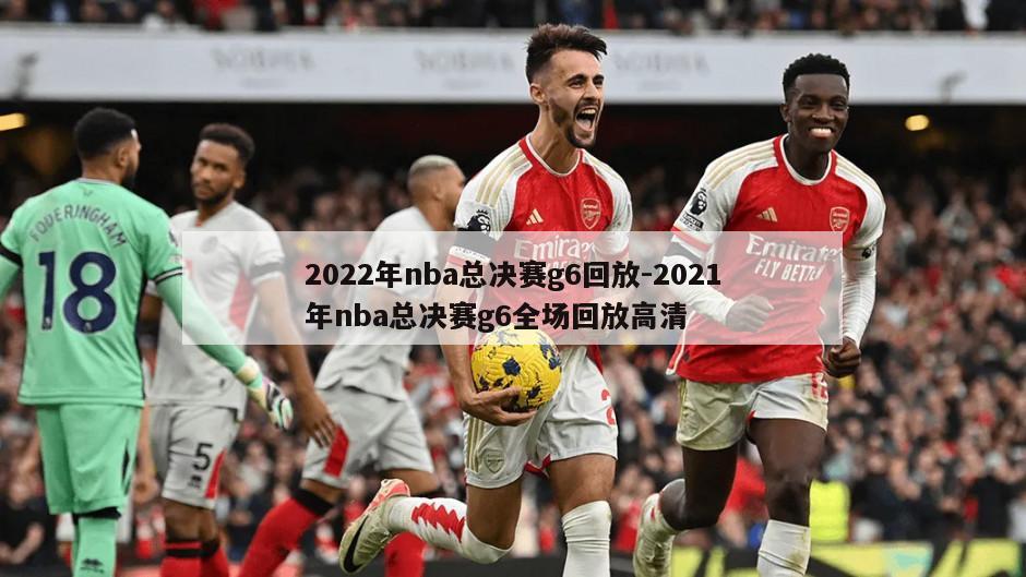 2022年nba总决赛g6回放-2021年nba总决赛g6全场回放高清