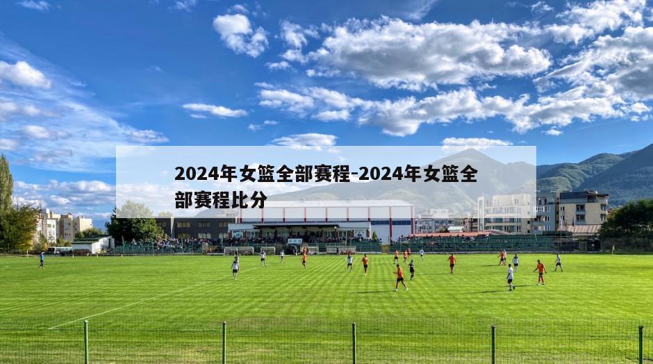 2024年女篮全部赛程-2024年女篮全部赛程比分